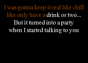 I was gonna keep it real like chill
like only have a drink or two...
But it tumed into aparty
when I started talking to you