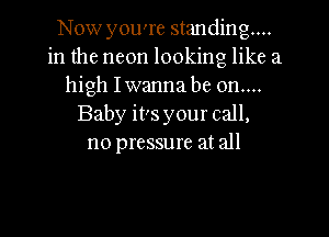 Now you're standing...
in the neon looking like a
high Iwanna be on....
Baby its your call,
no pressure at all