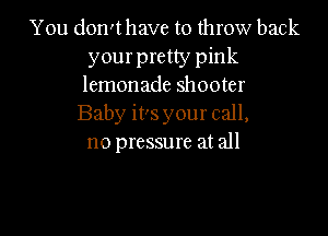 You don't have to throw back
your pretty pink
lemonade shooter

Baby it's your call,

no pressure at all