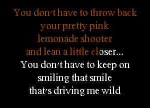 You don'thave to throw back
your pretty pink
lemonade shooter
and lean alittle closer...
You don'thave to keep on
smiling that smile
that's driving me wild