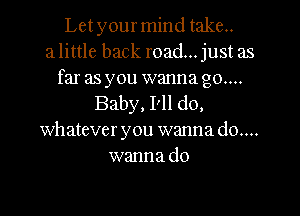 Let your mind take..
a little back road... just as

far as you wanna go...
Baby, I'll do,

whatever you wanna do....
wanna do