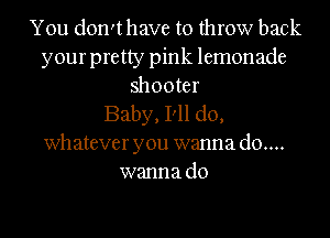 You don'thave to throw back
your pretty pink lemonade
shooter
Baby, I'll do,
whatever you wanna d0....
wanna do