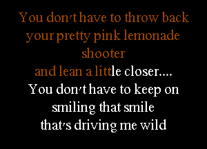 You don'thave to throw back
your pretty pink lemonade
shooter
and lean alittle closer....
You don'thave to keep on
smiling that smile
that's driving me wild