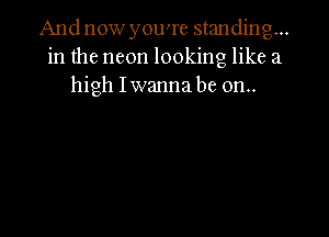 And now you're standing...
in the neon looking like a
high Iwanna be on..