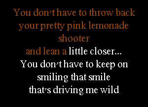 You don'thave to throw back
your pretty pink lemonade
shooter
and lean alittle closer...
You don'thave to keep on
smiling that smile
that's driving me wild