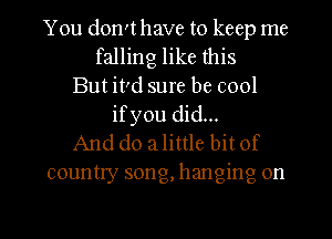 You dowthave to keep me
falling like this
But ivd sure be cool
ifyou did...
And do a little bit of
country song, hanging on