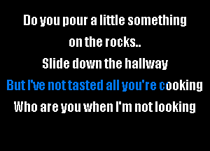 DO you I101 a little something
on the IBDKS
Slide down the hallway
But I've not tasted all you're cooking
Who are you when I'm not looking