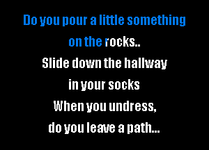 lilo you pour a little something
on the rocks.
Slide down the hallway

in your SOCKS
When UOU UHIII'BSS.
d0 U011 IBM a path...