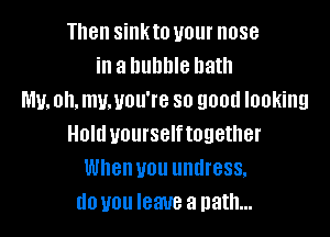 Then sinkto your nose
in a bubble bath
My. oh. my.you're so good looking

Hold yourselftogether
When you undress.
do you leave a path...