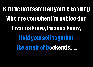 But I've not tasted all you're cooking
Who are U01! when I'm not looking
lwanna know, I wanna know,
Old yourselftogether
like a pair 0f DOOKBIIIIS ......