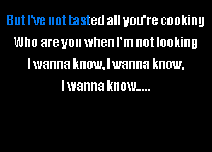 But I've not tasted all you're cooking
Who are you when I'm not looking
lwanna know, I wanna know,
lwanna know .....