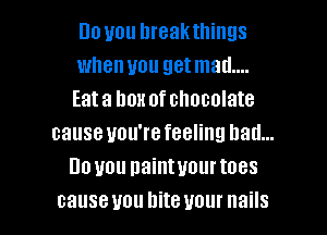 no you hreakthings
when you get mad....
Eata box of chocolate

cause you're feeling bad...
Do you naintuourtoes
causeuou bite your nails