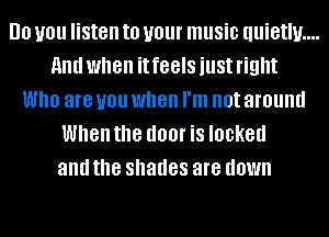 DO you listen to your music quietly....
and when it feels just right
Who are you when I'm not around
When the I100! is locked
and the shades are down