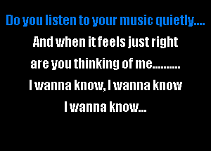 DO you listen to your music uuietlu....
HIM when it feels just right
are you thinking 0f me ..........
lwanna knowaanna know

lwanna know...