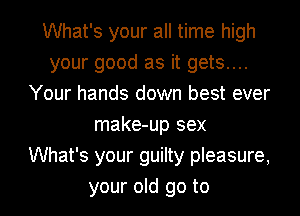 What's your all time high
your good as it gets....
Your hands down best ever
make-up sex
What's your guilty pleasure,

your old go to l