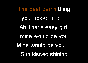 The best damn thing
you lucked into....
Ah That's easy girl,

mine would be you
Mine would be you....
Sun kissed shining