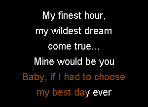 My finest hour,
my wildest dream
come true. ..

Mine would be you
Baby, if I had to choose
my best day ever