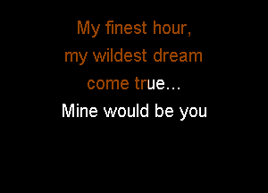 My finest hour,
my wildest dream
come true. ..

Mine would be you