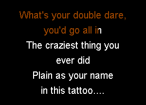 What's your double dare,
you'd go all in
The craziest thing you

ever did
Plain as your name
in this tattoo....