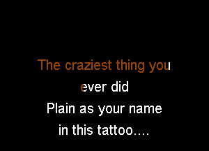 The craziest thing you

ever did
Plain as your name
in this tattoo....