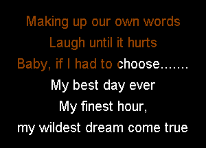 Making up our own words
Laugh until it hurts
Baby, if I had to choose .......
My best day ever
My finest hour,
my wildest dream come true