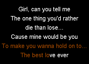 Girl, can you tell me
The one thing you'd rather
die than lose...
Cause mine would be you
To make you wanna hold on to...
The best love ever