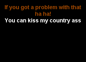 If you got a problem with that
ha ha!
You can kiss my country ass