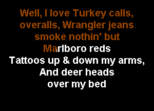 Well, I love Turkey calls,
overalls, Wranglerjeans
smoke nothin' but
Marlboro reds
Tattoos up 8g down my arms,
And deer heads
over my bed