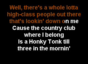 Well, there's a whole lotta
high-class people out there
that's lookin' down on me
Cause the country club
where I belong
Is a Honky Tonk till
three in the mornin'