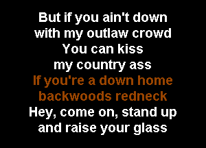 But if you ain't down
with my outlaw crowd
You can kiss
my country ass
If you're a down home
backwoods redneck
Hey, come on, stand up

and raise your glass l