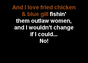 And I love fried chicken
8t blue gill fishin'
them outlaw women,
and I wouldn't change

ifl could...
No!