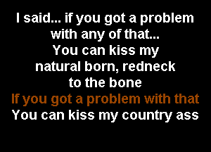 I said... if you got a problem
with any of that...
You can kiss my
natural born, redneck
to the bone
If you got a problem with that
You can kiss my country ass