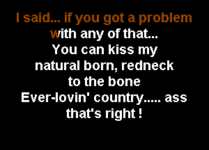 I said... if you got a problem
with any of that...
You can kiss my
natural born, redneck
t0 the bone
Ever-lovin' country ..... ass
that's right!