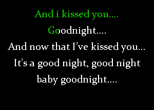 And i kissed you....
Goodnight...
And now that live kissed you...
Itls a good night, good night
baby goodnight...