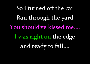 So i turned offthe car
Ran through the yard
You should've kissed me....
I was right on the edge
and ready to fall....