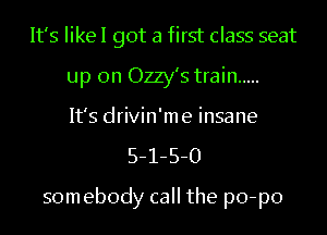 It's IikeI got a first class seat
up on Ozzy's train .....
It's drivin'me insane
5-1-5-0

somebody call the po-po