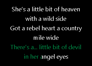 She's a little bit of heaven
with a wild side
Got a rebel heart a country
m ile wide
There's a... little bit of devil

in her angel eyes