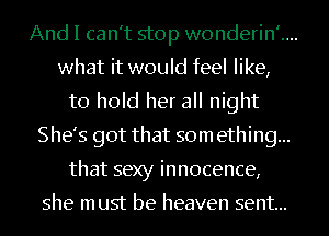 And I can't stop wonderin'....
what it would feel like,
to hold her all night
She's got that som ething...
that sexy innocence,

she must be heaven sent...