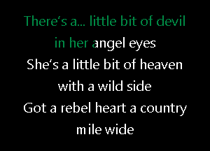 There's a... little bit of devil
in her angel eyes
She's a little bit of heaven
with a wild side
Got a rebel heart a country

m ile wide