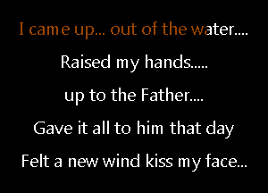 I cam e up... out of the water....
Raised my hands .....
up to the Father....

Gave it all to him that day

Felt a new wind kiss my face...