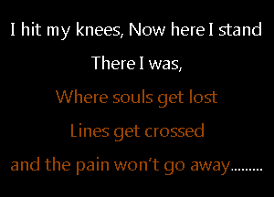 I hit my knees, Now herel stand
There I was,
Where souls get lost
Lines get crossed

and the pain won't go away .........
