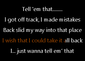 Tell 'em that .........
I got off track,I made m istakes
Back slid my way into that place
I wish thatI could take it all back

I...just wanna tell em' that