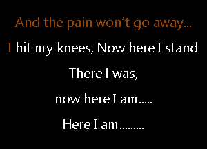 And the pain won't go away...

I hit my knees, Now herel stand
There I was,
now herel am .....

Herel am .........