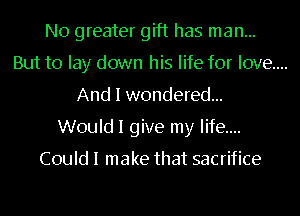 N0 greater gift has man...

But to lay down his life for love...
And I wondered...

Would I give my life....

Could I make that sacrifice