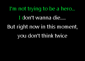I'm not tlying to be a hero...

I don't wanna die .....

But right now in this moment,

you don't think twice