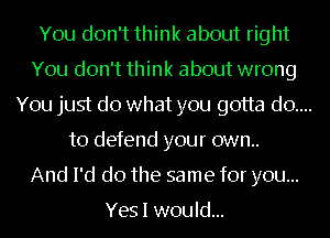 You don't think about right

You don't think about wrong

You just do what you gotta do....
to defend your own..

And I'd do the same for you...

Yes I would...