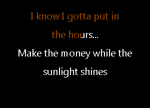 I know! gotta put in

the hours...

Make the m oney while the

sunlight shines
