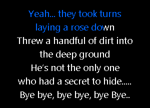 Yeah... they took turns
laying a rose down
Threw a handful of dirt into
the deep ground
He's not the only one
who had a secret to hide .....
Bye bye, bye bye, bye Bye.