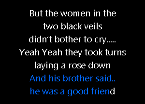 But the women in the
two black veils
didn't bother to cry .....
Yeah Yeah they took turns
laying a rose down
And his brother said.
he was a good friend