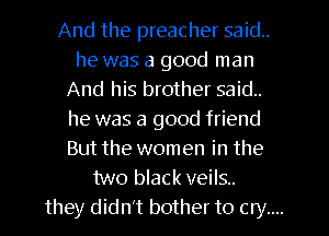 And the preacher said.
he was a good man
And his brother said.
he was a good friend
But the women in the
two black veils.
they didn't bother to cry....